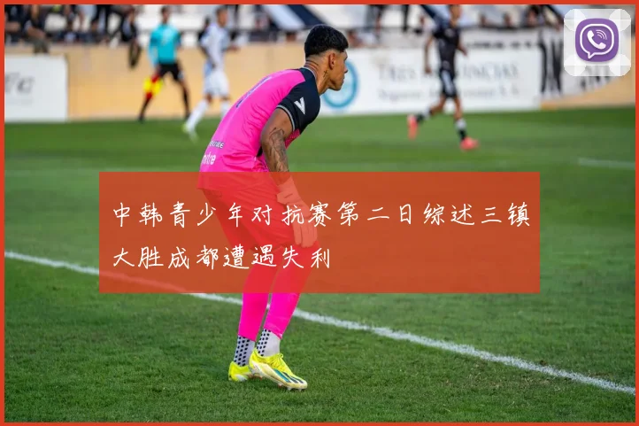 中韩青少年对抗赛第二日综述三镇大胜成都遭遇失利