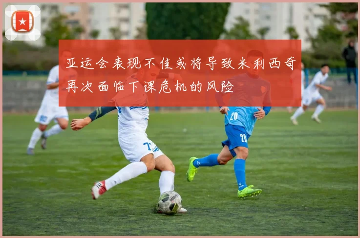 亚运会表现不佳或将导致米利西奇再次面临下课危机的风险
