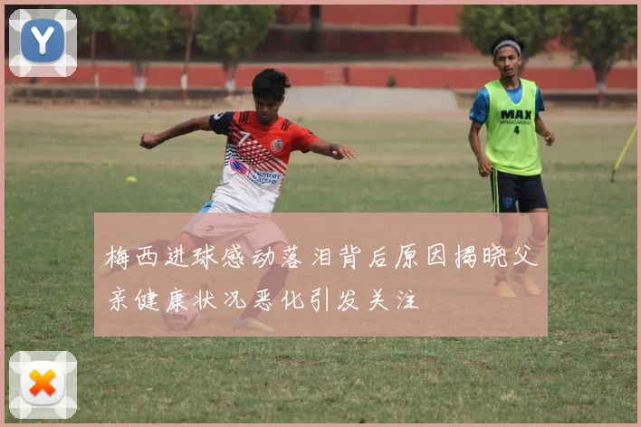 梅西进球感动落泪背后原因揭晓父亲健康状况恶化引发关注