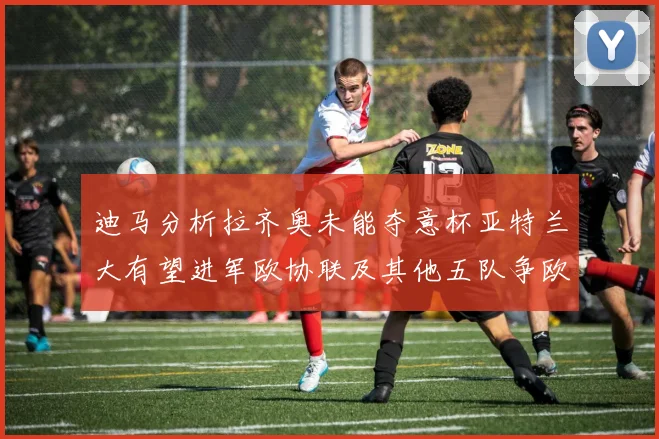 迪马分析拉齐奥未能夺意杯亚特兰大有望进军欧协联及其他五队争欧联资格