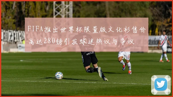 FIFA推出世界杯限量版文化衫售价高达280镑引发球迷热议与争议
