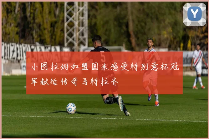 小图拉姆加盟国米感受特别意杯冠军献给传奇马特拉齐