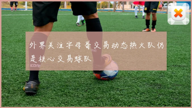 外界关注字母哥交易动态热火队仍是核心交易球队