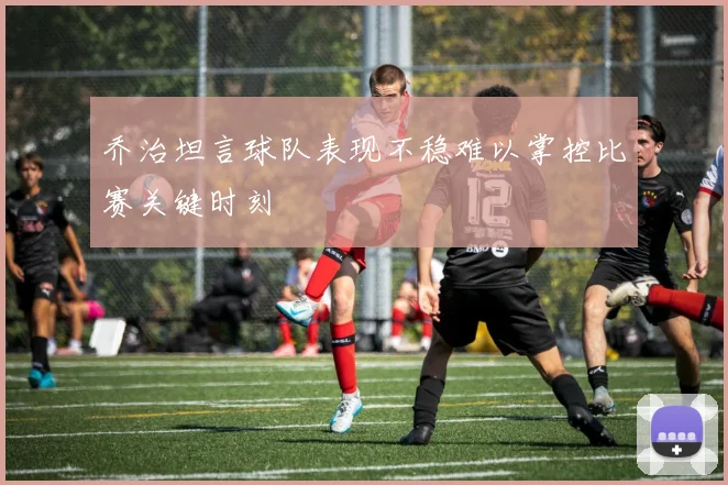 乔治坦言球队表现不稳难以掌控比赛关键时刻