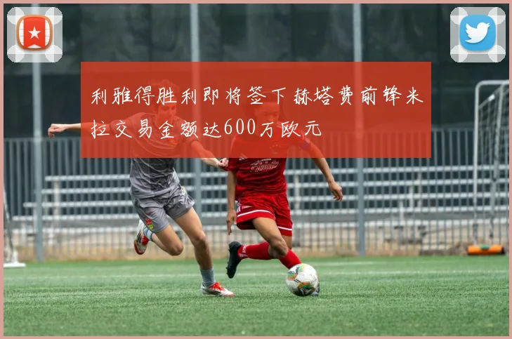 利雅得胜利即将签下赫塔费前锋米拉交易金额达600万欧元